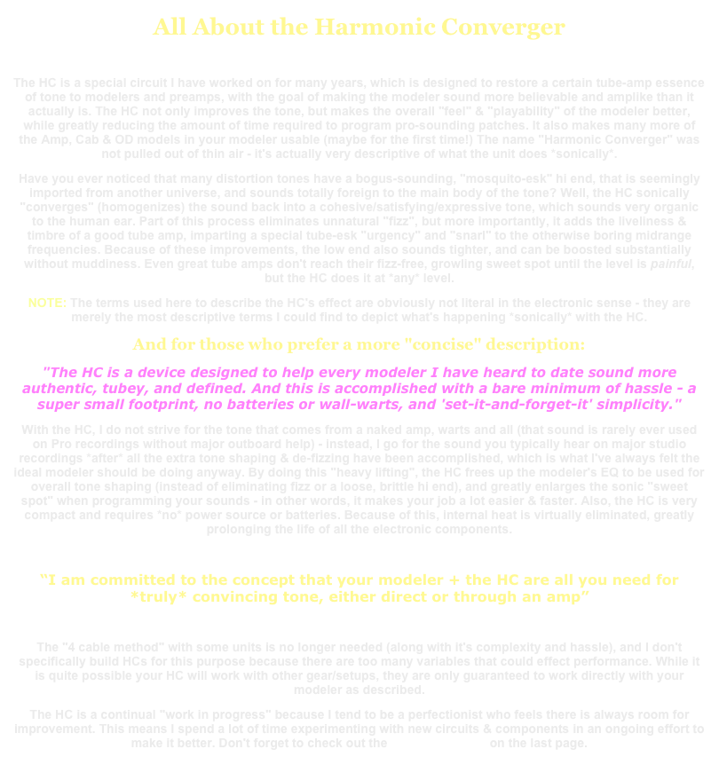 All About the Harmonic Converger
The HC is a special circuit I have worked on for many years, which is designed to restore a certain tube-amp essence of tone to modelers and preamps, with the goal of making the modeler sound more believable and amplike than it actually is. The HC not only improves the tone, but makes the overall "feel" & "playability" of the modeler better, while greatly reducing the amount of time required to program pro-sounding patches. It also makes many more of the Amp, Cab & OD models in your modeler usable (maybe for the first time!) The name "Harmonic Converger" was not pulled out of thin air - it's actually very descriptive of what the unit does *sonically*.
Have you ever noticed that many distortion tones have a bogus-sounding, "mosquito-esk" hi end, that is seemingly imported from another universe, and sounds totally foreign to the main body of the tone? Well, the HC sonically "converges" (homogenizes) the sound back into a cohesive/satisfying/expressive tone, which sounds very organic to the human ear. Part of this process eliminates unnatural "fizz", but more importantly, it adds the liveliness & timbre of a good tube amp, imparting a special tube-esk "urgency" and "snarl" to the otherwise boring midrange frequencies. Because of these improvements, the low end also sounds tighter, and can be boosted substantially without muddiness. Even great tube amps don't reach their fizz-free, growling sweet spot until the level is painful, but the HC does it at *any* level.NOTE: The terms used here to describe the HC's effect are obviously not literal in the electronic sense - they are merely the most descriptive terms I could find to depict what's happening *sonically* with the HC.And for those who prefer a more "concise" description:
"The HC is a device designed to help every modeler I have heard to date sound more authentic, tubey, and defined. And this is accomplished with a bare minimum of hassle - a super small footprint, no batteries or wall-warts, and 'set-it-and-forget-it' simplicity."With the HC, I do not strive for the tone that comes from a naked amp, warts and all (that sound is rarely ever used on Pro recordings without major outboard help) - instead, I go for the sound you typically hear on major studio recordings *after* all the extra tone shaping & de-fizzing have been accomplished, which is what I've always felt the ideal modeler should be doing anyway. By doing this "heavy lifting", the HC frees up the modeler's EQ to be used for overall tone shaping (instead of eliminating fizz or a loose, brittle hi end), and greatly enlarges the sonic "sweet spot" when programming your sounds - in other words, it makes your job a lot easier & faster. Also, the HC is very compact and requires *no* power source or batteries. Because of this, internal heat is virtually eliminated, greatly prolonging the life of all the electronic components.
“I am committed to the concept that your modeler + the HC are all you need for *truly* convincing tone, either direct or through an amp”
The "4 cable method" with some units is no longer needed (along with it's complexity and hassle), and I don't specifically build HCs for this purpose because there are too many variables that could effect performance. While it is quite possible your HC will work with other gear/setups, they are only guaranteed to work directly with your modeler as described.The HC is a continual "work in progress" because I tend to be a perfectionist who feels there is always room for improvement. This means I spend a lot of time experimenting with new circuits & components in an ongoing effort to make it better. Don't forget to check out the USER REVIEWS on the last page.