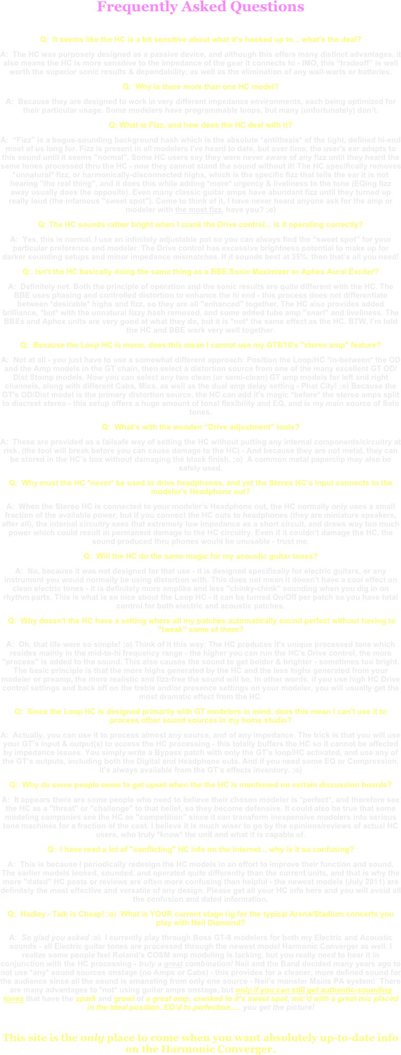 Frequently Asked Questions
Q:  It seems like the HC is a bit sensitive about what it’s hooked up to... what’s the deal?A:  The HC was purposely designed as a passive device, and although this offers many distinct advantages, it also means the HC is more sensitive to the impedance of the gear it connects to - IMO, this “tradeoff” is well worth the superior sonic results & dependability, as well as the elimination of any wall-warts or batteries.Q:  Why is there more than one HC model?A:  Because they are designed to work in very different impedance environments, each being optimized for their particular usage. Some modelers have programmable loops, but many (unfortunately) don’t.Q: What is Fizz, and how does the HC deal with it?A:  “Fizz” is a bogus-sounding background hash which is the absolute *antithesis* of the tight, defined hi-end most of us long for. Fizz is present in all modelers I've heard to date, but over time, the user's ear adapts to this sound until it seems "normal". Some HC users say they were never aware of any fizz until they heard the same tones processed thru the HC - now they cannot stand the sound without it! The HC specifically removes *unnatural* fizz, or harmonically-disconnected highs, which is the specific fizz that tells the ear it is not hearing "the real thing", and it does this while adding *more* urgency & liveliness to the tone (EQing fizz away usually does the opposite). Even many classic guitar amps have abundant fizz until they turned up really loud (the infamous "sweet spot"). Come to think of it, I have never heard anyone ask for the amp or modeler with the most fizz, have you? ;o)Q: The HC sounds rather bright when I crank the Drive control... is it operating correctly?A:  Yes, this is normal. I use an infinitely adjustable pot so you can always find the “sweet spot” for your particular preference and modeler. The Drive control has excessive brightness potential to make up for darker sounding setups and minor impedance mismatches. If it sounds best at 35%, then that’s all you need!Q:  Isn't the HC basically doing the same thing as a BBE Sonic Maximizer or Aphex Aural Exciter?A:  Definitely not. Both the principle of operation and the sonic results are quite different with the HC. The BBE uses phasing and controlled distortion to enhance the hi end - this process does not differentiate between *desirable* highs and fizz, so they are all "enhanced" together. The HC also provides added brilliance, *but* with the unnatural fizzy hash removed, and some added tube amp "snarl" and liveliness. The BBEs and Aphex units are very good at what they do, but it is *not* the same effect as the HC. BTW, I’m told the HC and BBE work very well together.Q:  Because the Loop HC is mono, does this mean I cannot use my GT8/10's "stereo amp" feature?A:  Not at all - you just have to use a somewhat different approach: Position the Loop/HC *in-between* the OD and the Amp models in the GT chain, then select a distortion source from one of the many excellent GT OD/Dist Stomp models. Now you can select any two clean (or semi-clean) GT amp models for left and right channels, along with different Cabs, Mics, as well as the dual amp delay setting - Phat City! ;o) Because the GT's OD/Dist model is the primary distortion source, the HC can add it's magic *before* the stereo amps split to discreet stereo - this setup offers a huge amount of tonal flexibility and EQ, and is my main source of Solo tones.Q:  What’s with the wooden “Drive adjustment” tools?A:  These are provided as a failsafe way of setting the HC without putting any internal components/circuitry at risk. (the tool will break before you can cause damage to the HC) - And because they are not metal, they can be stored in the HC’s box without damaging the black finish. ;o)  A common metal paperclip may also be safely used.Q:  Why must the HC *never* be used to drive headphones, and yet the Stereo HC’s input connects to the modeler’s Headphone out?A:  When the Stereo HC is connected to your modeler’s Headphone out, the HC normally only uses a small fraction of the available power, but if you connect the HC outs to headphones (they are miniature speakers, after all), the internal circuitry sees that extremely low impedance as a short circuit, and draws way too much power which could result in permanent damage to the HC circuitry. Even if it couldn’t damage the HC, the sound produced thru phones would be unusable - trust me.Q:  Will the HC do the same magic for my acoustic guitar tones?A:  No, because it was not designed for that use - it is designed specifically for electric guitars, or any instrument you would normally be using distortion with. This does not mean it doesn't have a cool effect on clean electric tones - it is definitely more amplike and less "chinky-chink" sounding when you dig in on rhythm parts. This is what is so nice about the Loop HC - it can be turned On/Off per patch so you have total control for both electric and acoustic patches. Q:  Why doesn't the HC have a setting where all my patches automatically sound perfect without having to "tweak" some of them?A:  Oh, that life were so simple! ;o) Think of it this way: The HC produces it's unique processed tone which resides mainly in the mid-to-hi frequency range - the higher you can run the HC's Drive control, the more "process" is added to the sound. This also causes the sound to get bolder & brighter - sometimes too bright. The basic principle is that the more highs generated by the HC and the less highs generated from your modeler or preamp, the more realistic and fizz-free the sound will be. In other words, if you use high HC Drive control settings and back off on the treble and/or presence settings on your modeler, you will usually get the most dramatic effect from the HC.Q:  Since the Loop HC is designed primarily with GT modelers in mind, does this mean I can’t use it to process other sound sources in my home studio?A:  Actually, you can use it to process almost any source, and of any impedance. The trick is that you will use your GT’s input & output(s) to access the HC processing - this totally buffers the HC so it cannot be affected by impedance issues. You simply write a Bypass patch with only the GT’s loop/HC activated, and use any of the GT’s outputs, including both the Digital and Headphone outs. And if you need some EQ or Compression, it’s always available from the GT’s effects inventory. ;o)Q:  Why do some people seem to get upset when the the HC is mentioned on certain discussion boards?A:  It appears there are some people who need to believe their chosen modeler is *perfect*, and therefore see the HC as a "threat" or "challenge" to that belief, so they become defensive. It could also be true that some modeling companies see the HC as "competition" since it can transform inexpensive modelers into serious tone machines for a fraction of the cost. I believe it is much wiser to go by the opinions/reviews of actual HC users, who truly *know* the unit and what it is capable of.Q:  I have read a lot of "conflicting" HC info on the internet... why is it so confusing?A:  This is because I periodically redesign the HC models in an effort to improve their function and sound. The earlier models looked, sounded, and operated quite differently than the current units, and that is why the more "dated" HC posts or reviews are often more confusing than helpful - the newest models (July 2011) are definitely the most effective and versatile of any design. Please get all your HC info here and you will avoid all the confusion and dated information.
Q:  Hadley - Talk is Cheap! :o)  What is YOUR current stage rig for the typical Arena/Stadium concerts you play with Neil Diamond?A:  So glad you asked :o)  I currently play through Boss GT-8 modelers for both my Electric and Acoustic sounds - all Electric guitar tones are processed through the newest model Harmonic Converger as well. I realize some people feel Roland’s COSM amp modeling is lacking, but you really need to hear it in conjunction with the HC processing - truly a great combination! Neil and the Band decided many years ago to not use *any* sound sources onstage (no Amps or Cabs) - this provides for a cleaner, more defined sound for the audience since all the sound is emanating from only one source - Neil’s monster Mains PA system!  There are many advantages to *not* using guitar amps onstage, but only if you can still get authentic-sounding tones that have the spark and growl of a great amp, cranked to it’s sweet spot, mic’d with a great mic placed in the ideal position, EQ’d to perfection..... you get the picture!
This site is the only place to come when you want absolutely up-to-date info on the Harmonic Converger.