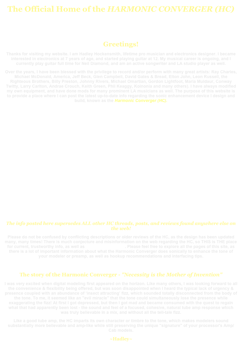 The Official Home of the HARMONIC CONVERGER (HC)


Greetings!
Thanks for visiting my website. I am Hadley Hockensmith, lifetime pro musician and electronics designer. I became interested in electronics at 7 years of age, and started playing guitar at 12. My musical career is ongoing, and I currently play guitar full time for Neil Diamond, and am an active songwriter and LA studio player as well.
Over the years, I have been blessed with the privilege to record and/or perform with many great artists: Ray Charles, Michael McDonald, America, Jeff Beck, Glen Campbell, David Gates & Bread, Elton John, Leon Russell, the Righteous Brothers, Billy Preston, Johnny Rivers, Michael Omartian, Gordon Lightfoot, Maria Muldaur, Conway Twitty, Larry Carlton, Andrae Crouch, Keith Green, Phil Keaggy, Koinonia and many others). I have always modified my own equipment, and have done mods for many prominent LA musicians as well. The purpose of this website is to provide a place where I can post the latest up-to-date info regarding the sonic enhancement device I design and build, known as the Harmonic Converger (HC).














The info posted here supersedes ALL other HC threads, posts, and reviews found anywhere else on the web!
Please do not be confused by conflicting descriptions or older reviews of the HC, as the design has been updated many, many times! There is much conjecture and misinformation on the web regarding the HC, so THIS is THE place for current, trustworthy info, as well as Radtones@aol.com. Please feel free to explore all the pages of this site, as there is a lot of important information about what the Harmonic Converger does sonically to enhance the tone of your modeler or preamp, as well as hookup recommendations and interfacing tips.

The story of the Harmonic Converger - "Necessity is the Mother of Invention"
I was very excited when digital modeling first appeared on the horizon. Like many others, I was looking forward to all the convenience & flexibility being offered, but was soon disappointed when I heard the typical lack of urgency & presence coupled with an abundance of ‘insect attracting’ fizz, which sounded totally disconnected from the body of the tone. To me, it seemed like an "evil miracle" that the tone could simultaneously lose the presence while exaggerating the fizz! At first I got depressed, but then I got mad and became consumed with the quest to regain what that had apparently been lost - the sound and feel of a focused, cohesive, natural tube amp response which was truly believable in a mix, and without all the tell-tale fizz. 
Like a good tube amp, the HC imparts its own character or timbre to the tone, which makes modelers sound substantially more believable and amp-like while still preserving the unique "signature" of your processor's Amp/Cab models.
~Hadley~