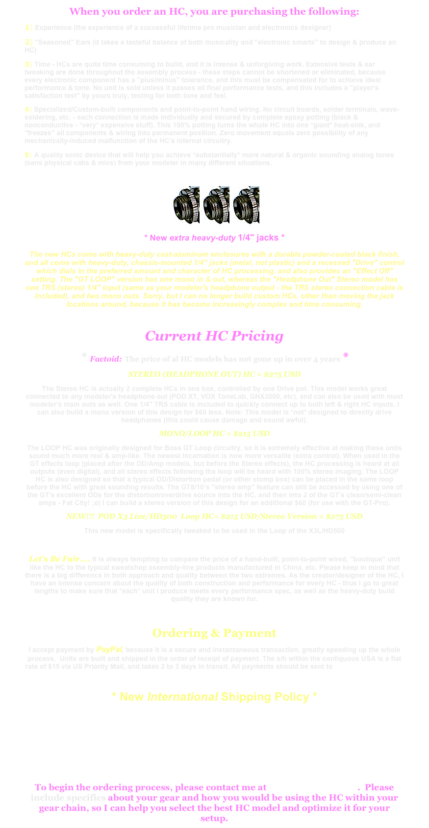 When you order an HC, you are purchasing the following:1) Experience (the experience of a successful lifetime pro musician and electronics designer)2) "Seasoned" Ears (it takes a tasteful balance of both musicality and "electronic smarts" to design & produce an HC)3) Time - HCs are quite time consuming to build, and it is intense & unforgiving work. Extensive tests & ear tweaking are done throughout the assembly process - these steps cannot be shortened or eliminated, because every electronic component has a "plus/minus" tolerance, and this must be compensated for to achieve ideal performance & tone. No unit is sold unless it passes all final performance tests, and this includes a "player's satisfaction test" by yours truly, testing for both tone and feel. 4) Specialized/Custom-built components and point-to-point hand wiring. No circuit boards, solder terminals, wave-soldering, etc. - each connection is made individually and secured by complete epoxy potting (black & nonconductive - *very* expensive stuff). This 100% potting turns the whole HC into one *giant* heat-sink, and "freezes" all components & wiring into permanent position. Zero movement equals zero possibility of any mechanically-induced malfunction of the HC's internal circuitry.
5) A quality sonic device that will help you achieve *substantially* more natural & organic sounding analog tones (sans physical cabs & mics) from your modeler in many different situations.

￼￼￼
* New extra heavy-duty 1/4" jacks *  The new HCs come with heavy-duty cast-aluminum enclosures with a durable powder-coated black finish, and all come with heavy-duty, chassis-mounted 1/4" jacks (metal, not plastic) and a recessed "Drive" control which dials in the preferred amount and character of HC processing, and also provides an "Effect Off" setting. The "GT LOOP" version has one mono in & out, whereas the "Headphone Out" Stereo model has one TRS (stereo) 1/4" input (same as your modeler's headphone output - the TRS stereo connection cable is included), and two mono outs. Sorry, but I can no longer build custom HCs, other than moving the jack locations around, because it has become increasingly complex and time consuming.

Current HC Pricing
* Factoid: The price of al HC models has not gone up in over 4 years *
STEREO (HEADPHONE OUT) HC = $275 USD
The Stereo HC is actually 2 complete HCs in one box, controlled by one Drive pot. This model works great connected to any modeler's headphone out (POD XT, VOX ToneLab, GNX3000, etc), and can also be used with most modeler's main outs as well. One 1/4" TRS cable is included to quickly connect up to both left & right HC inputs. I can also build a mono version of this design for $60 less. Note: This model is *not* designed to directly drive headphones (this could cause damage and sound awful).
MONO/LOOP HC = $215 USD
The LOOP HC was originally designed for Boss GT Loop circuitry, so it is extremely effective at making these units sound much more real & amp-like. The newest incarnation is now more versatile (extra control). When used in the GT effects loop (placed after the OD/Amp models, but before the Stereo effects), the HC processing is heard at all outputs (even digital), and all stereo effects following the loop will be heard with 100% stereo imaging. The LOOP HC is also designed so that a typical OD/Distortion pedal (or other stomp box) can be placed in the same loop before the HC with great sounding results. The GT8/10’s "stereo amp" feature can still be accessed by using one of the GT's excellent ODs for the distortion/overdrive source into the HC, and then into 2 of the GT's clean/semi-clean amps - Fat City! ;o) I can build a stereo version of this design for an additional $60 (for use with the GT-Pro).
NEW!!!  POD X3 Live/HD500  Loop HC= $215 USD/Stereo Version = $275 USD
This new model is specifically tweaked to be used in the Loop of the X3L/HD500
 Let's Be Fair.... It is always tempting to compare the price of a hand-built, point-to-point wired, "boutique" unit like the HC to the typical sweatshop assembly-line products manufactured in China, etc. Please keep in mind that there is a big difference in both approach and quality between the two extremes. As the creator/designer of the HC, I have an intense concern about the quality of both construction and performance for every HC - thus I go to great lengths to make sure that *each* unit I produce meets every performance spec, as well as the heavy-duty build quality they are known for.

Ordering & Payment
I accept payment by PayPal, because it is a secure and instantaneous transaction, greatly speeding up the whole process.  Units are built and shipped in the order of receipt of payment. The s/h within the contiguous USA is a flat rate of $15 via US Priority Mail, and takes 2 to 3 days in transit. All payments should be sent to Radtones@aol.com
* New International Shipping Policy *
I am now willing to ship HCs internationally under these specific conditions:
I will be responsible for packaging & shipping your HC in timely fashion from the LA area - after that point, I assume no responsibility other than proving that the HC was shipped, and the date of shipment.  It will be solely up to the recipient to locate the item if local customs, or any other problem impedes delivery, and I will not be further involved.  If this is not acceptable, then please do not proceed with an International order.  All International orders are final and non-refundable.
To begin the ordering process, please contact me at Radtones@aol.com.  Please include specifics about your gear and how you would be using the HC within your gear chain, so I can help you select the best HC model and optimize it for your setup.